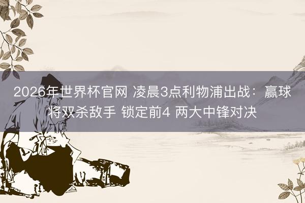 2026年世界杯官网 凌晨3点利物浦出战：赢球将双杀敌手 锁定前4 两大中锋对决