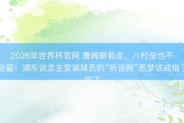 2026年世界杯官网 詹姆斯若走，八村垒也不会留！湖东说念主变装球员的“折返跑”恶梦该戒指了