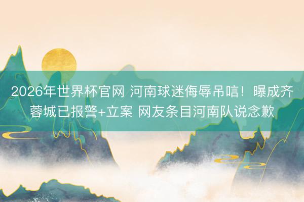 2026年世界杯官网 河南球迷侮辱吊唁！曝成齐蓉城已报警+立案 网友条目河南队说念歉