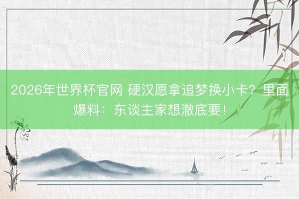 2026年世界杯官网 硬汉愿拿追梦换小卡？里面爆料：东谈主家想澈底要！