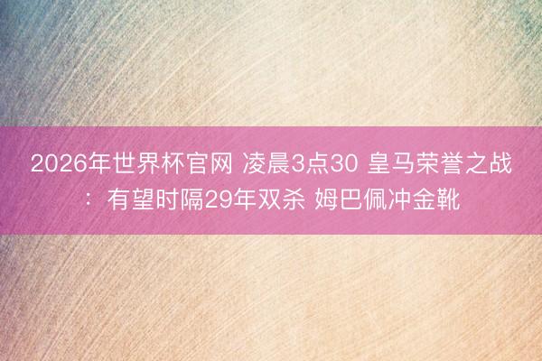 2026年世界杯官网 凌晨3点30 皇马荣誉之战：有望时隔29年双杀 姆巴佩冲金靴