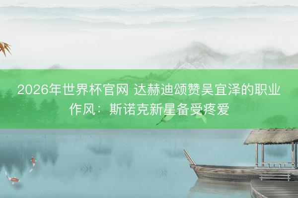 2026年世界杯官网 达赫迪颂赞吴宜泽的职业作风：斯诺克新星备受疼爱