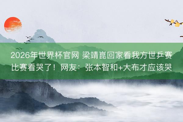 2026年世界杯官网 梁靖崑回家看我方世乒赛比赛看哭了!网友:张本智和+大布才应该哭