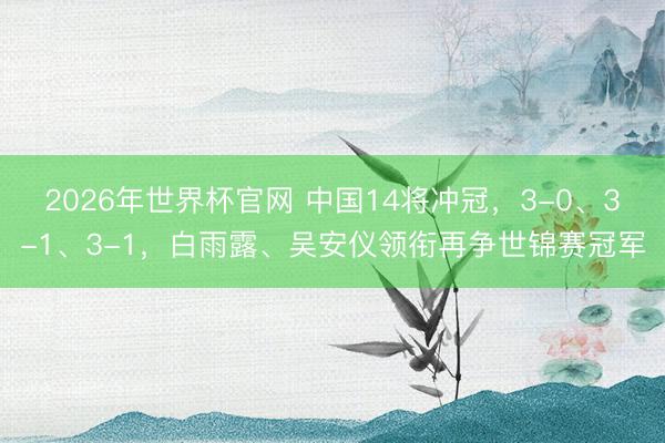 2026年世界杯官网 中国14将冲冠，3-0、3-1、3-1，白雨露、吴安仪领衔再争世锦赛冠军