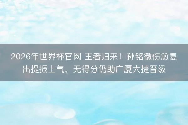 2026年世界杯官网 王者归来!孙铭徽伤愈复出提振士气,无得分仍助广厦大捷晋级