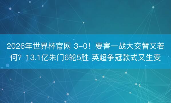 2026年世界杯官网 3-0！要害一战大交替又若何？13.1亿朱门6轮5胜 英超争冠款式又生变