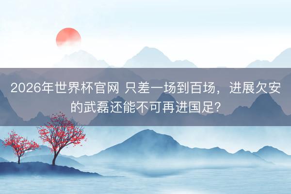 2026年世界杯官网 只差一场到百场，进展欠安的武磊还能不可再进国足？