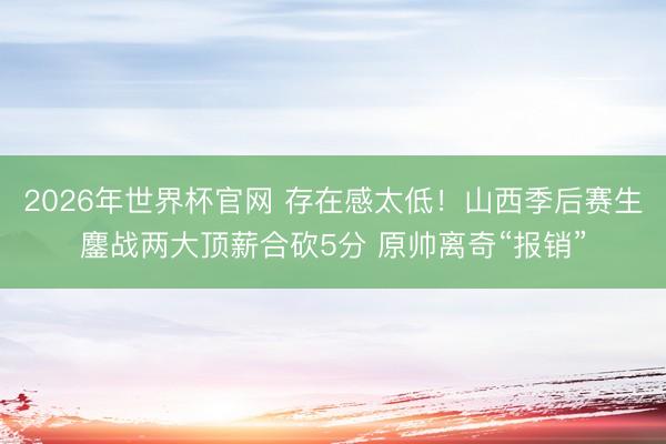 2026年世界杯官网 存在感太低！山西季后赛生鏖战两大顶薪合砍5分 原帅离奇“报销”