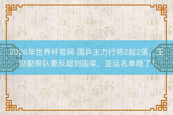 2026年世界杯官网 国乒主力行将2起2落,王励勤带队要反超刘国梁,亚运名单稳了!