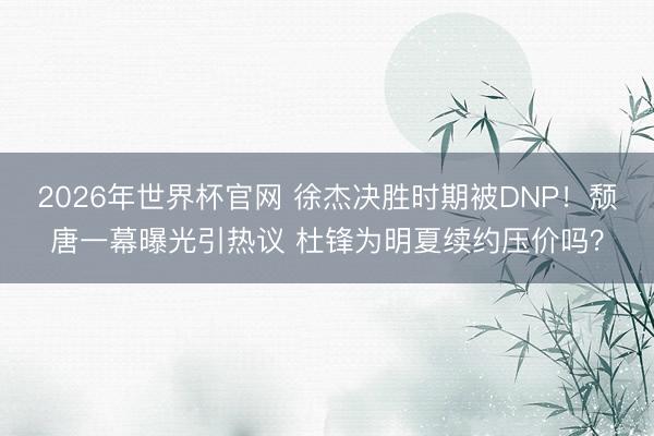 2026年世界杯官网 徐杰决胜时期被DNP！颓唐一幕曝光引热议 杜锋为明夏续约压价吗？