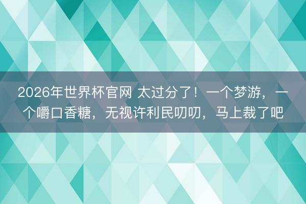 2026年世界杯官网 太过分了！一个梦游，一个嚼口香糖，无视许利民叨叨，马上裁了吧