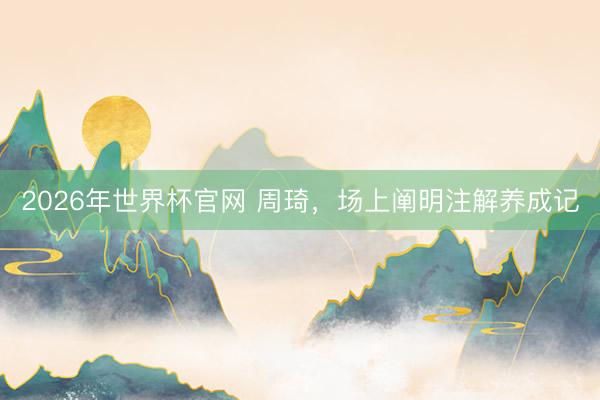 2026年世界杯官网 周琦，场上阐明注解养成记