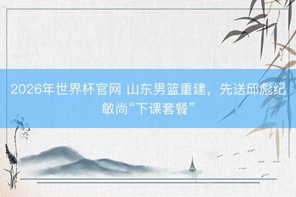 2026年世界杯官网 山东男篮重建，先送邱彪纪敏尚“下课套餐”