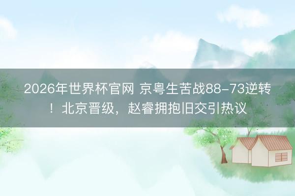 2026年世界杯官网 京粤生苦战88-73逆转！北京晋级，赵睿拥抱旧交引热议