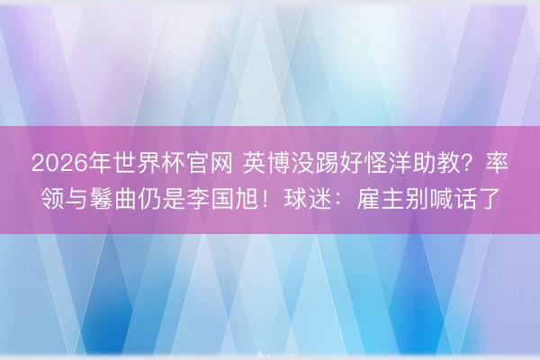 2026年世界杯官网 英博没踢好怪洋助教？率领与鬈曲仍是李国旭！球迷：雇主别喊话了