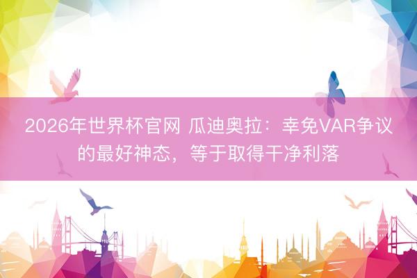 2026年世界杯官网 瓜迪奥拉：幸免VAR争议的最好神态，等于取得干净利落
