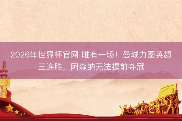 2026年世界杯官网 唯有一场！曼城力图英超三连胜，阿森纳无法提前夺冠