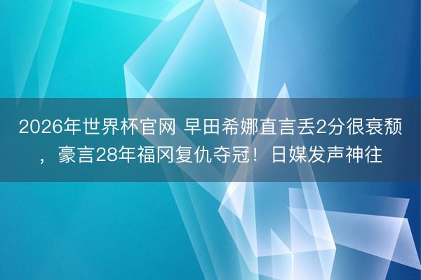 2026年世界杯官网 早田希娜直言丢2分很衰颓，豪言28年福冈复仇夺冠！日媒发声神往
