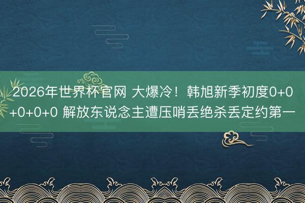 2026年世界杯官网 大爆冷！韩旭新季初度0+0+0+0+0 解放东说念主遭压哨丢绝杀丢定约第一