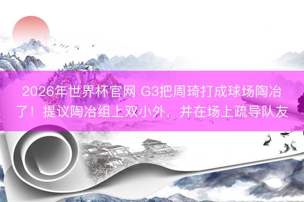 2026年世界杯官网 G3把周琦打成球场陶冶了！提议陶冶组上双小外，并在场上疏导队友