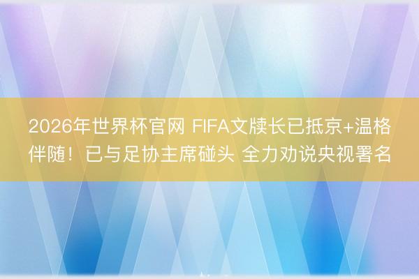 2026年世界杯官网 FIFA文牍长已抵京+温格伴随！已与足协主席碰头 全力劝说央视署名