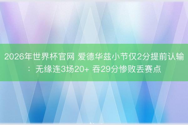 2026年世界杯官网 爱德华兹小节仅2分提前认输：无缘连3场20+ 吞29分惨败丢赛点