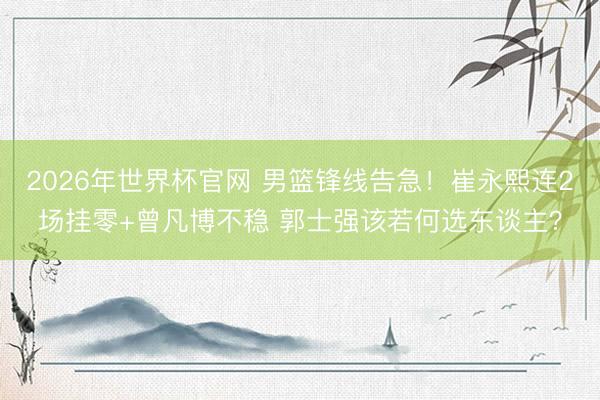 2026年世界杯官网 男篮锋线告急！崔永熙连2场挂零+曾凡博不稳 郭士强该若何选东谈主？