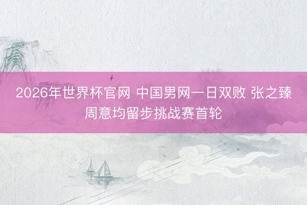 2026年世界杯官网 中国男网一日双败 张之臻周意均留步挑战赛首轮