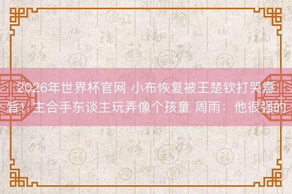 2026年世界杯官网 小布恢复被王楚钦打哭意旨!主合手东谈主玩弄像个孩童 周雨:他很强的