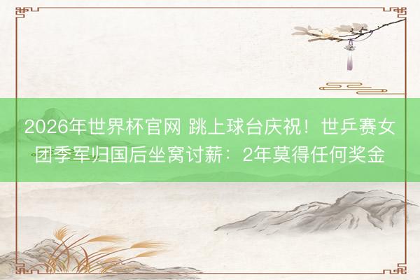 2026年世界杯官网 跳上球台庆祝！世乒赛女团季军归国后坐窝讨薪：2年莫得任何奖金