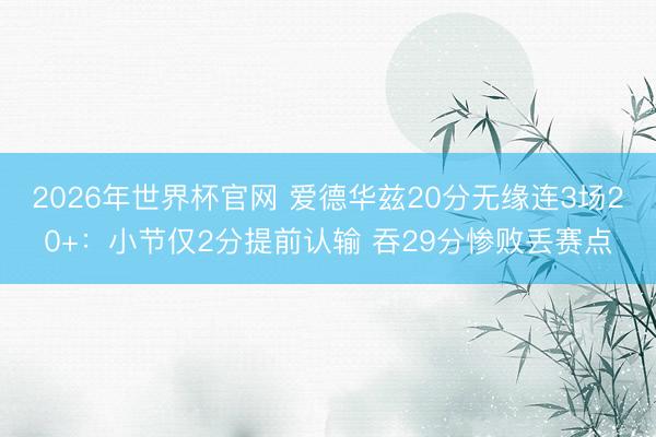 2026年世界杯官网 爱德华兹20分无缘连3场20+：小节仅2分提前认输 吞29分惨败丢赛点