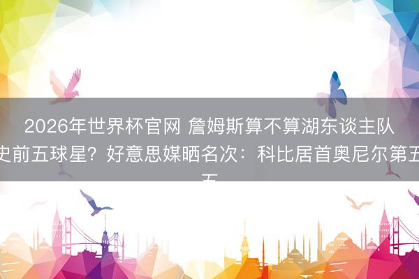 2026年世界杯官网 詹姆斯算不算湖东谈主队史前五球星？好意思媒晒名次：科比居首奥尼尔第五