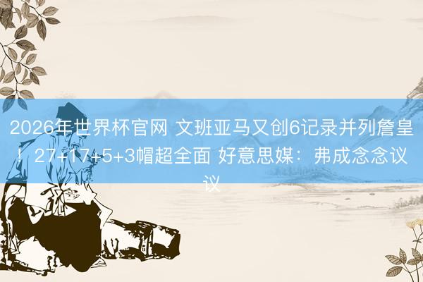 2026年世界杯官网 文班亚马又创6记录并列詹皇！27+17+5+3帽超全面 好意思媒：弗成念念议