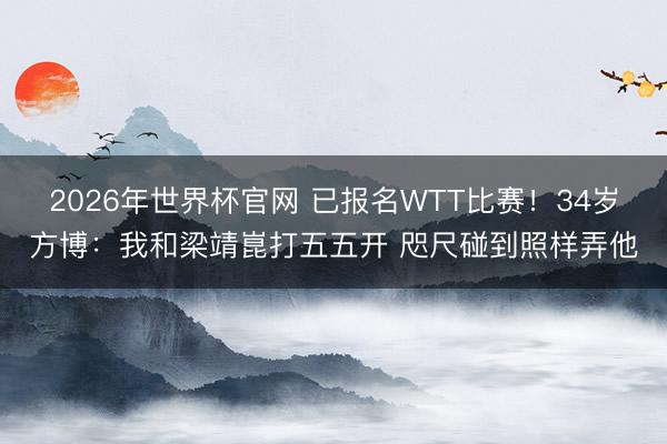 2026年世界杯官网 已报名WTT比赛！34岁方博：我和梁靖崑打五五开 咫尺碰到照样弄他