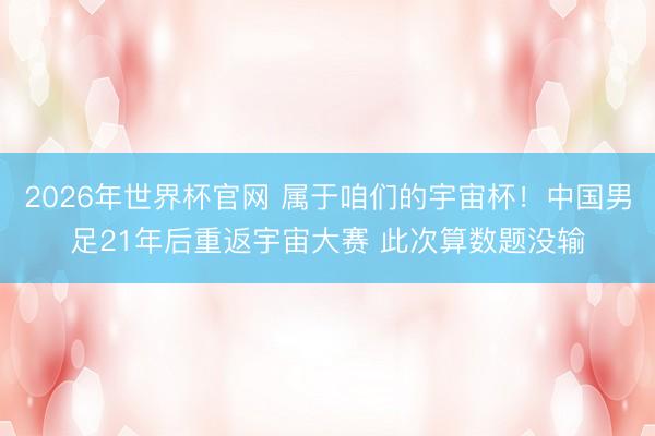 2026年世界杯官网 属于咱们的宇宙杯！中国男足21年后重返宇宙大赛 此次算数题没输