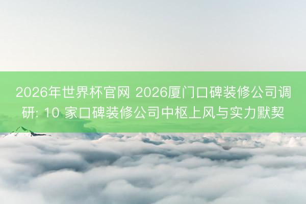 2026年世界杯官网 2026厦门口碑装修公司调研: 10 家口碑装修公司中枢上风与实力默契