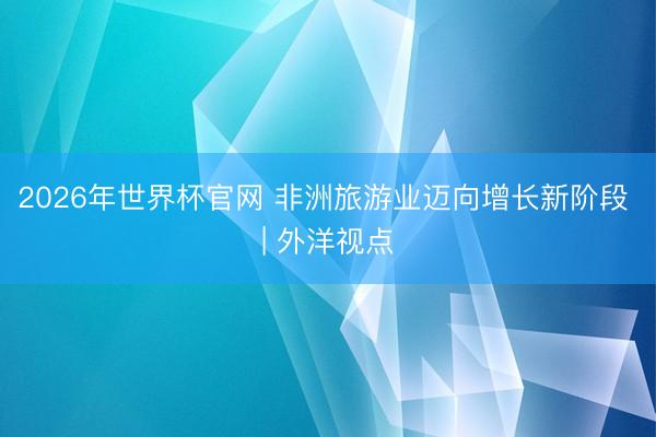 2026年世界杯官网 非洲旅游业迈向增长新阶段 | 外洋视点