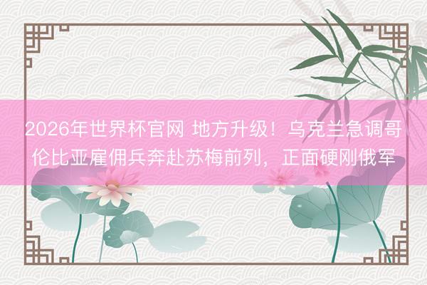 2026年世界杯官网 地方升级！乌克兰急调哥伦比亚雇佣兵奔赴苏梅前列，正面硬刚俄军