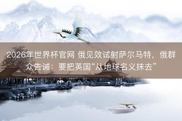 2026年世界杯官网 俄见效试射萨尔马特，俄群众告诫：要把英国“从地球名义抹去”