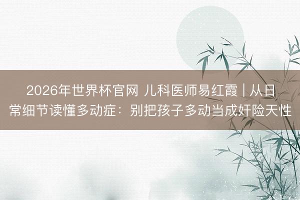 2026年世界杯官网 儿科医师易红霞 | 从日常细节读懂多动症：别把孩子多动当成奸险天性