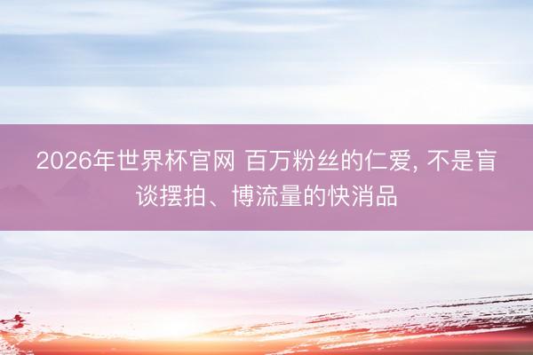 2026年世界杯官网 百万粉丝的仁爱, 不是盲谈摆拍、博流量的快消品