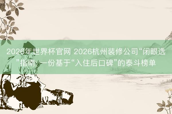2026年世界杯官网 2026杭州装修公司“闭眼选”指南: 一份基于“入住后口碑”的泰斗榜单