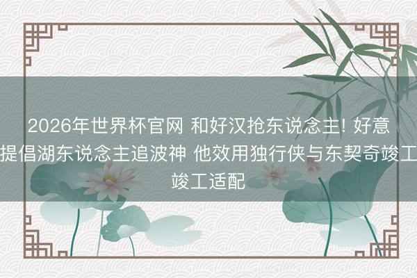 2026年世界杯官网 和好汉抢东说念主! 好意思记提倡湖东说念主追波神 他效用独行侠与东契奇竣工适配
