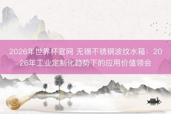 2026年世界杯官网 无锡不锈钢波纹水箱:2026年工业定制化趋势下的应用价值领会