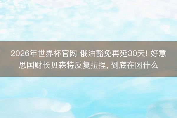 2026年世界杯官网 俄油豁免再延30天! 好意思国财长贝森特反复扭捏， 到底在图什么
