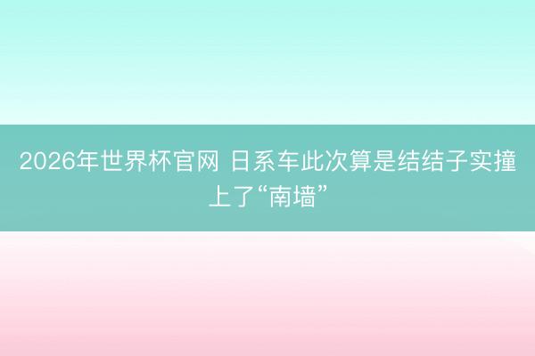 2026年世界杯官网 日系车此次算是结结子实撞上了“南墙”