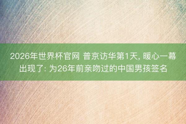 2026年世界杯官网 普京访华第1天， 暖心一幕出现了: 为26年前亲吻过的中国男孩签名