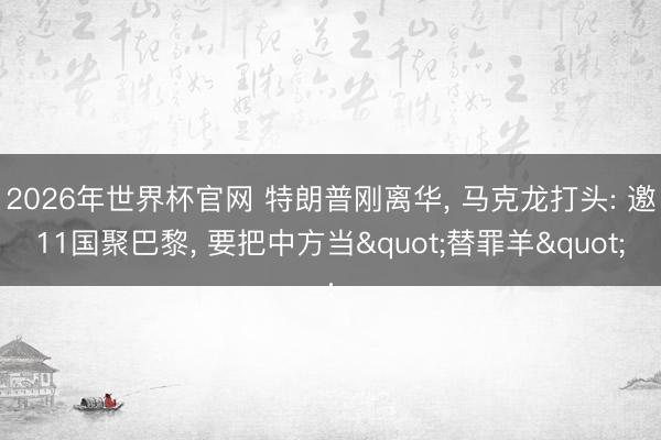 2026年世界杯官网 特朗普刚离华, 马克龙打头: 邀11国聚巴黎, 要把中方当"替罪羊"
