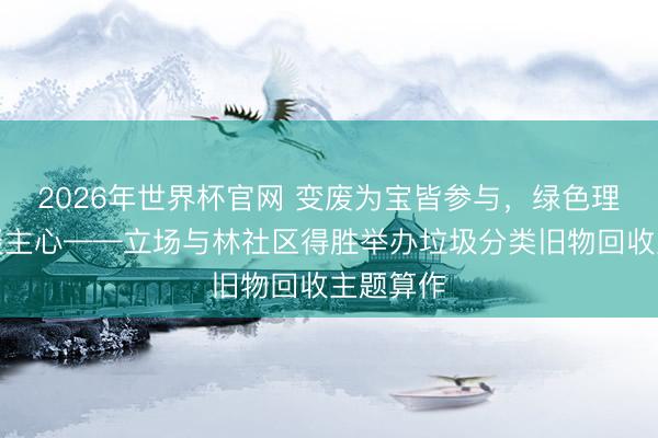 2026年世界杯官网 变废为宝皆参与，绿色理念入东谈主心——立场与林社区得胜举办垃圾分类旧物回收主题算作