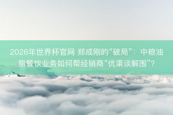 2026年世界杯官网 郑成刚的“破局”：中粮油脂餐饮业务如何帮经销商“优渠谈解围”？